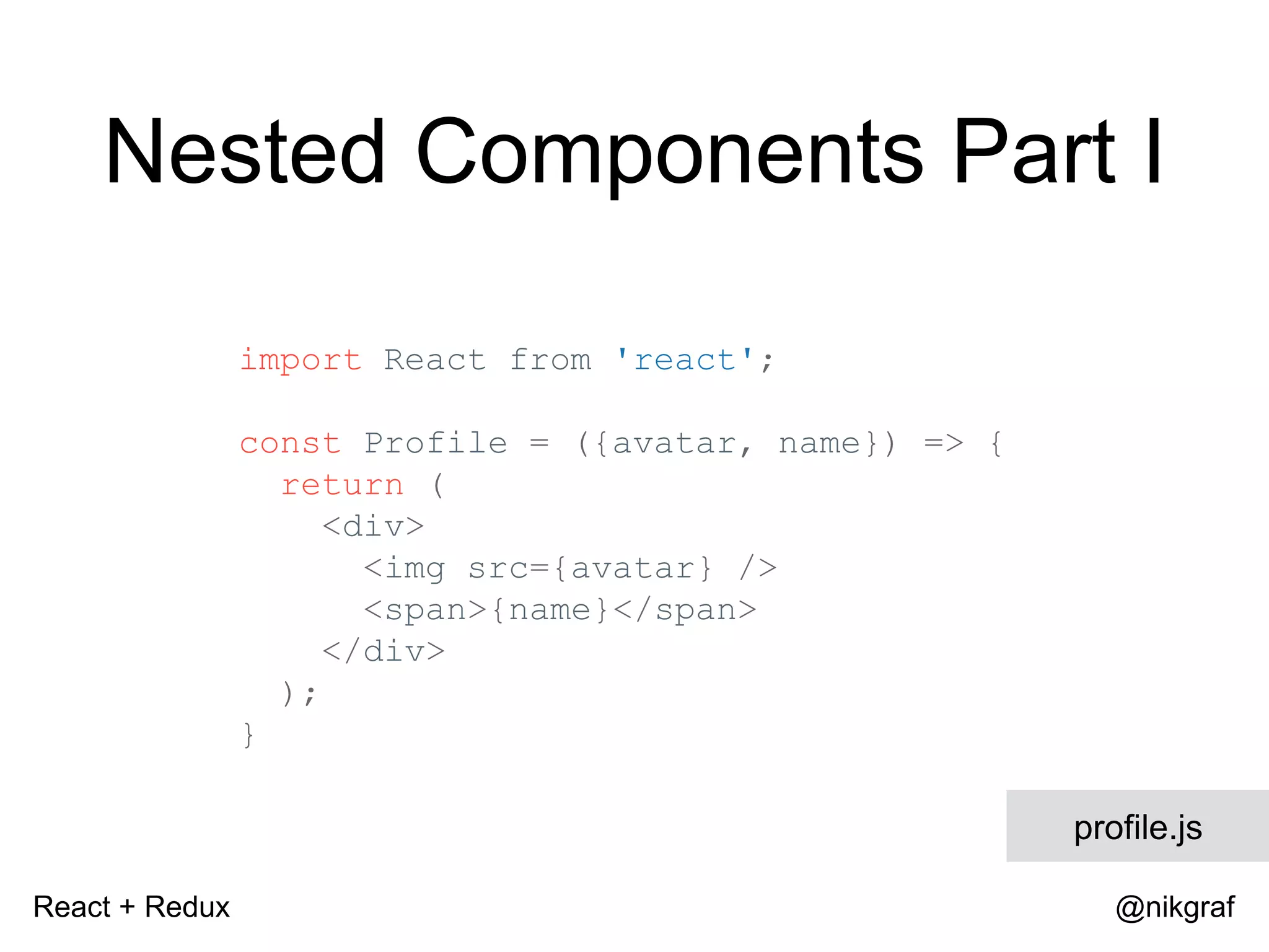 React + Redux @nikgraf Nested Components Part I import React from 'react'; const Profile = ({avatar, name}) => { return ( <div> <img src={avatar} /> <span>{name}</span> </div> ); } profile.js 