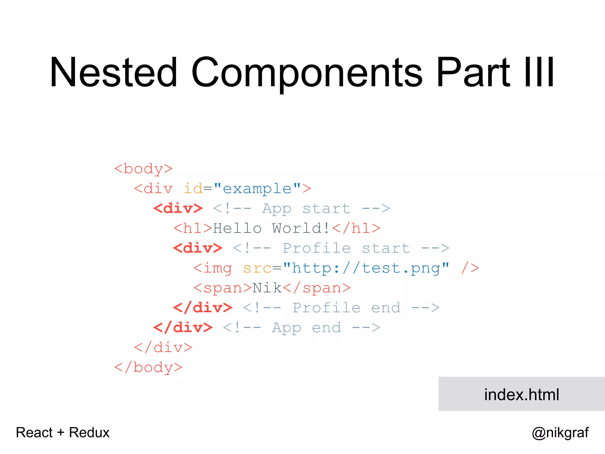 React + Redux @nikgraf <body> <div id="example"> <div> <!-- App start --> <h1>Hello World!</h1> <div> <!-- Profile start --> <img src="http://test.png" /> <span>Nik</span> </div> <!-- Profile end --> </div> <!-- App end --> </div> </body> index.html Nested Components Part III 