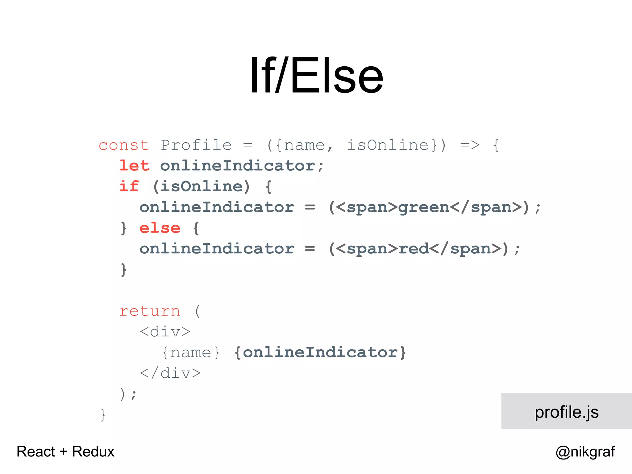 React + Redux @nikgraf If/Else const Profile = ({name, isOnline}) => { let onlineIndicator; if (isOnline) { onlineIndicator = (<span>green</span>); } else { onlineIndicator = (<span>red</span>); } return ( <div> {name} {onlineIndicator} </div> ); } profile.js 