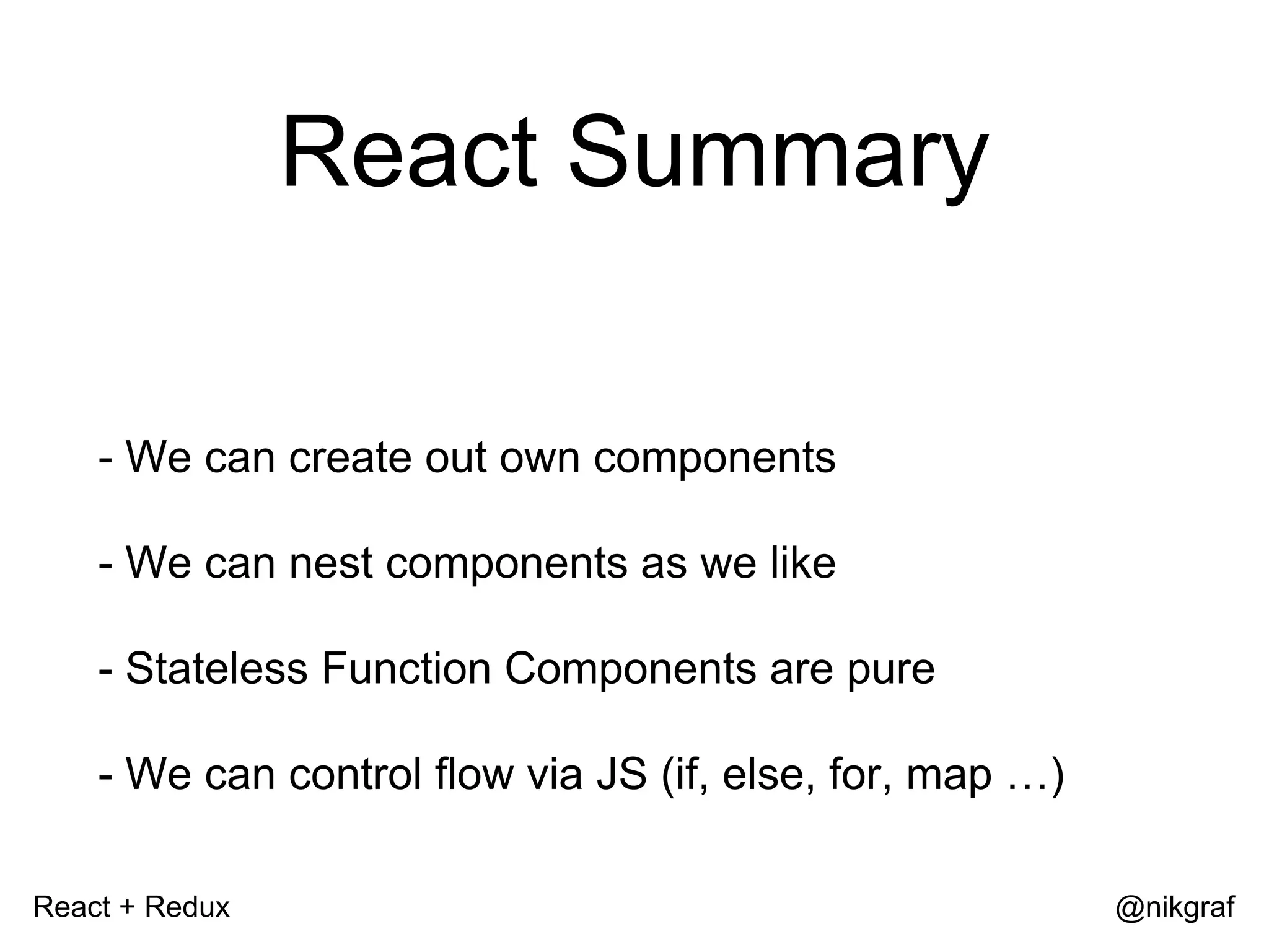 React + Redux @nikgraf React Summary - We can create out own components - We can nest components as we like - Stateless Function Components are pure - We can control flow via JS (if, else, for, map …) 