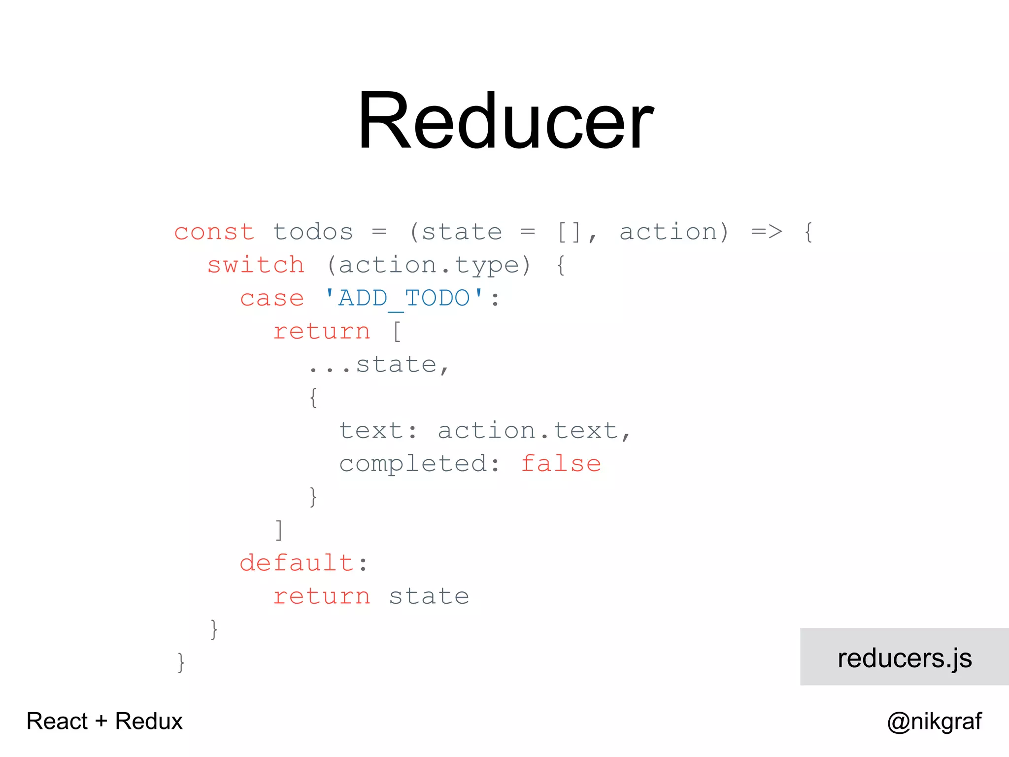 React + Redux @nikgraf Reducer const todos = (state = [], action) => { switch (action.type) { case 'ADD_TODO': return [ ...state, { text: action.text, completed: false } ] default: return state } } reducers.js 