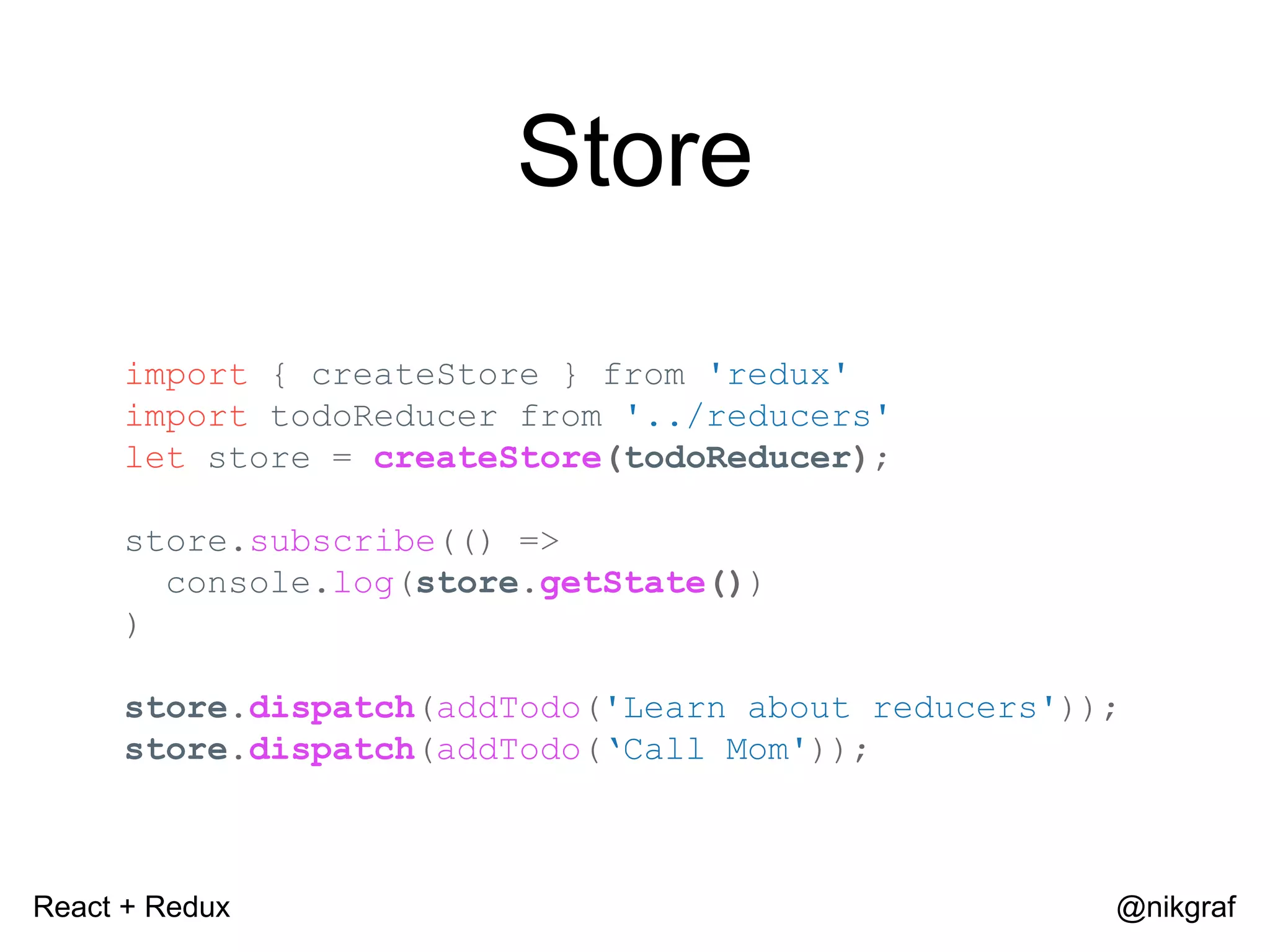 React + Redux @nikgraf Store import { createStore } from 'redux' import todoReducer from '../reducers' let store = createStore(todoReducer); store.subscribe(() => console.log(store.getState()) ) store.dispatch(addTodo('Learn about reducers')); store.dispatch(addTodo(‘Call Mom')); 
