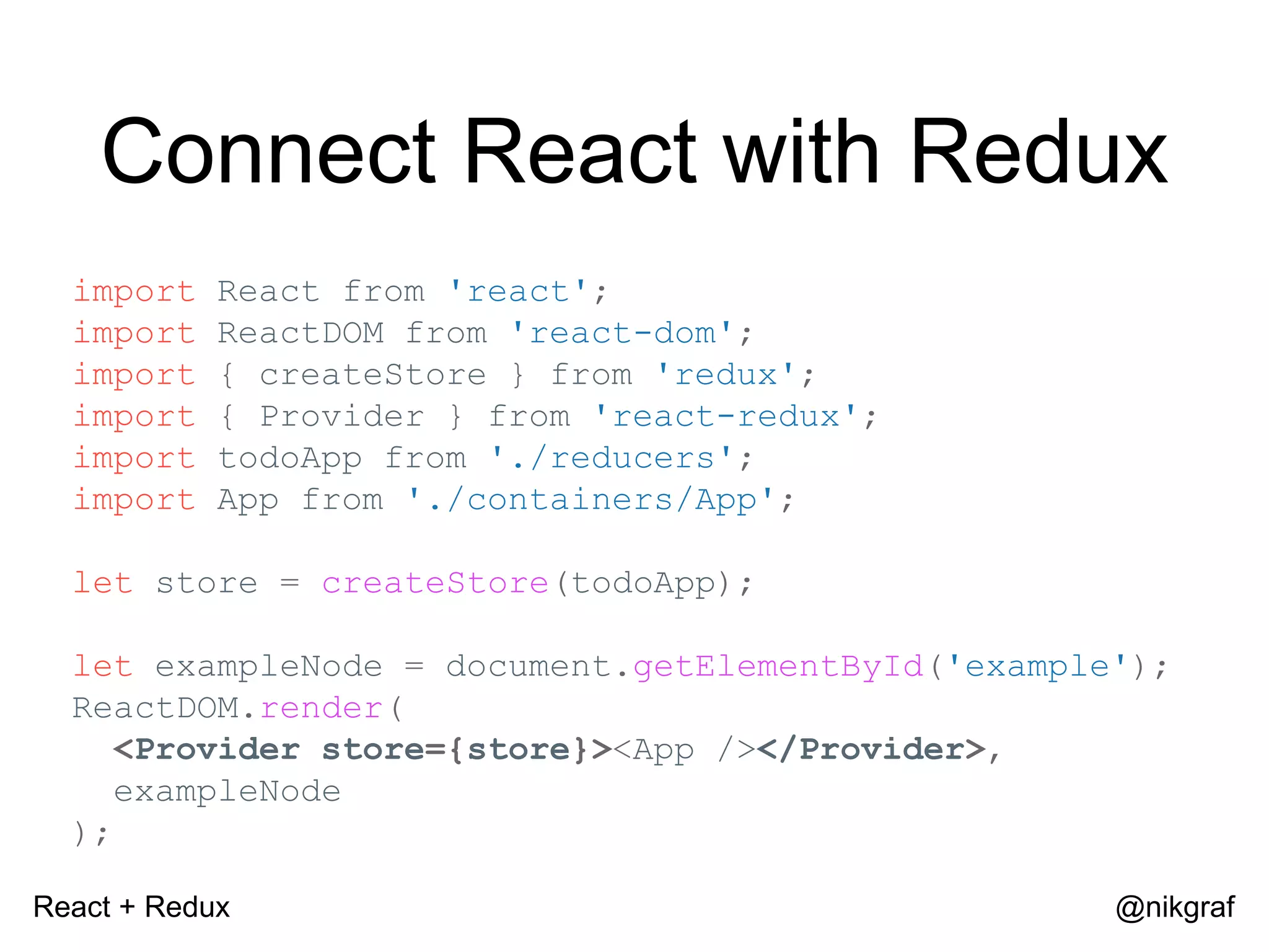 React + Redux @nikgraf Connect React with Redux import React from 'react'; import ReactDOM from 'react-dom'; import { createStore } from 'redux'; import { Provider } from 'react-redux'; import todoApp from './reducers'; import App from './containers/App'; let store = createStore(todoApp); let exampleNode = document.getElementById('example'); ReactDOM.render( <Provider store={store}><App /></Provider>, exampleNode ); 