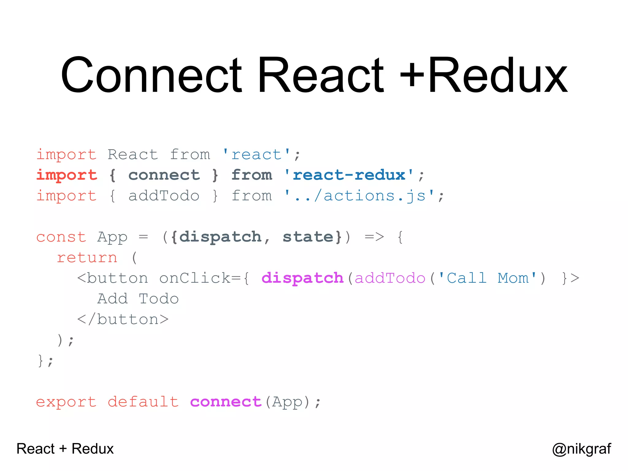 React + Redux @nikgraf Connect React +Redux import React from 'react'; import { connect } from 'react-redux'; import { addTodo } from '../actions.js'; const App = ({dispatch, state}) => { return ( <button onClick={ dispatch(addTodo('Call Mom') }> Add Todo </button> ); }; export default connect(App); 