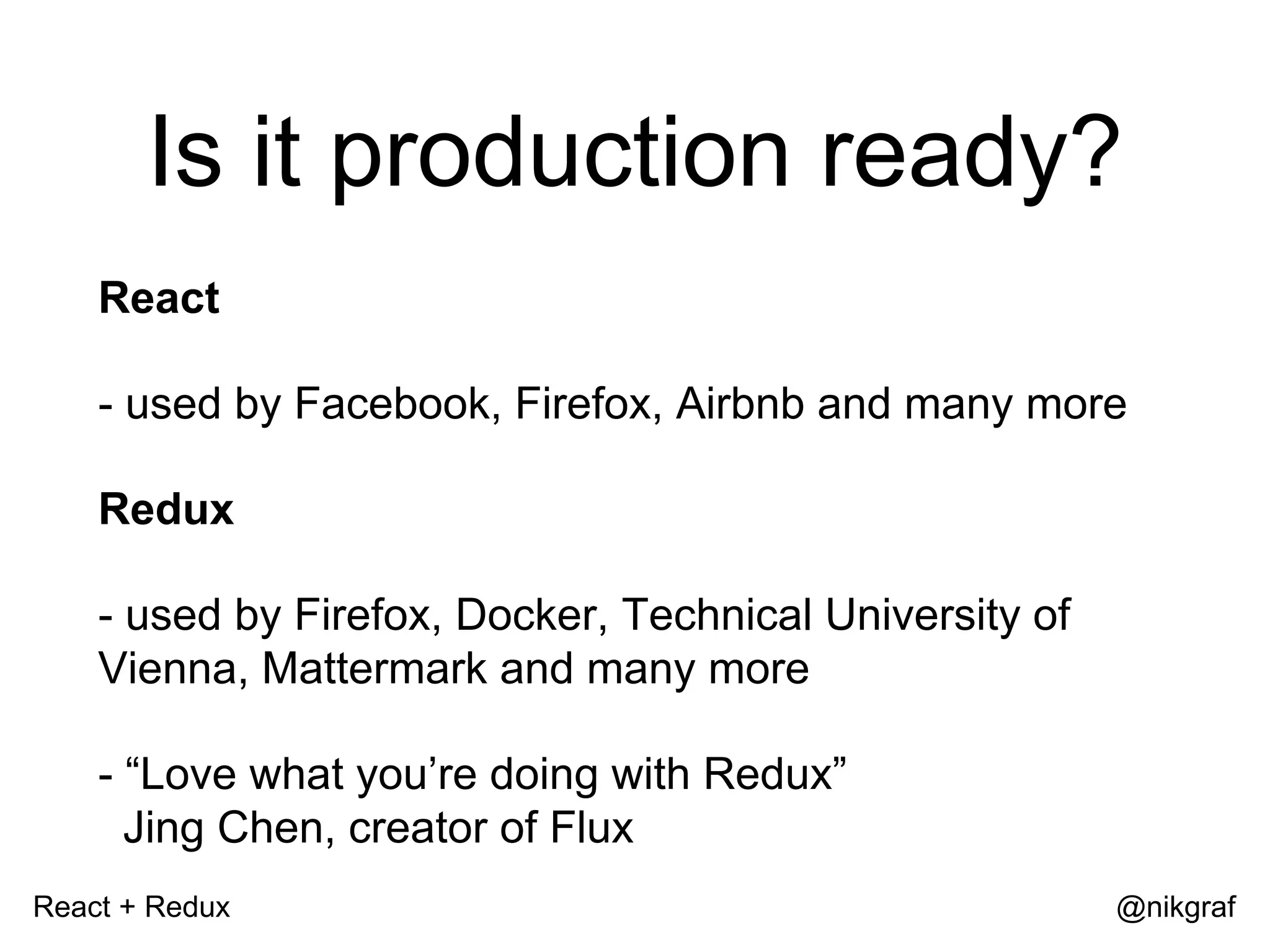 React + Redux @nikgraf Is it production ready? React - used by Facebook, Firefox, Airbnb and many more Redux - used by Firefox, Docker, Technical University of Vienna, Mattermark and many more - “Love what you’re doing with Redux” Jing Chen, creator of Flux 