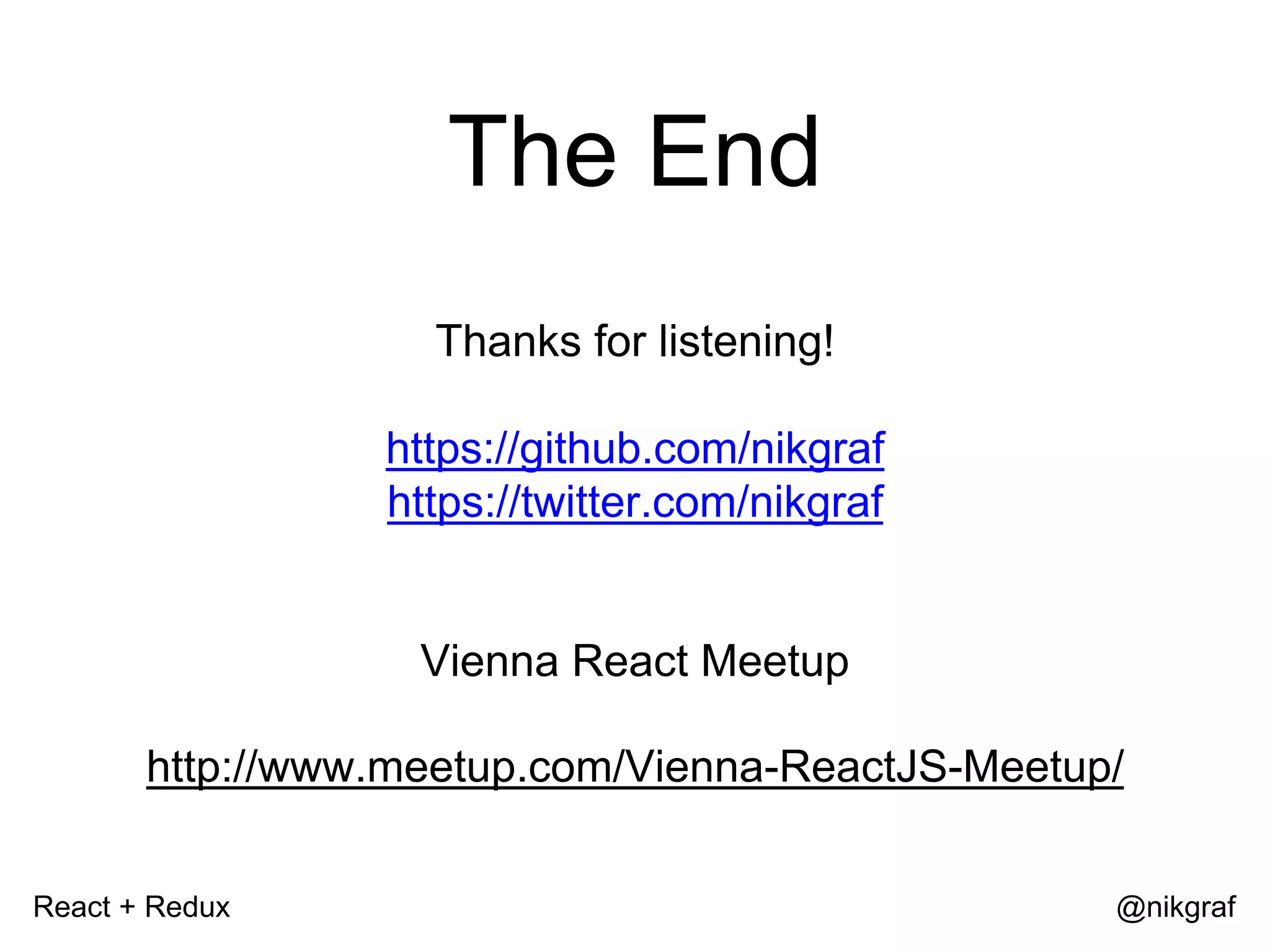 React + Redux @nikgraf The End Thanks for listening! https://github.com/nikgraf https://twitter.com/nikgraf Vienna React Meetup http://www.meetup.com/Vienna-ReactJS-Meetup/ 