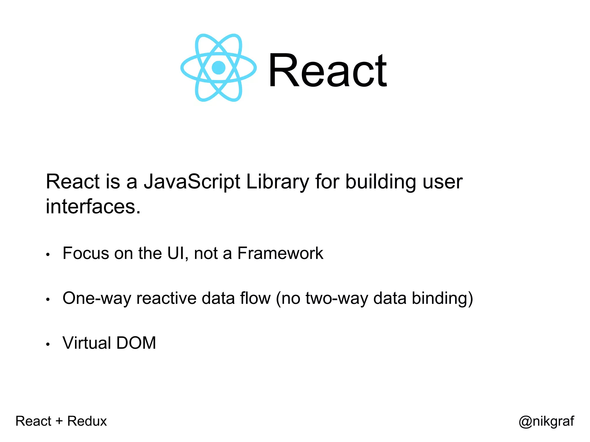 React + Redux @nikgraf React React is a JavaScript Library for building user interfaces. • Focus on the UI, not a Framework • One-way reactive data flow (no two-way data binding) • Virtual DOM 