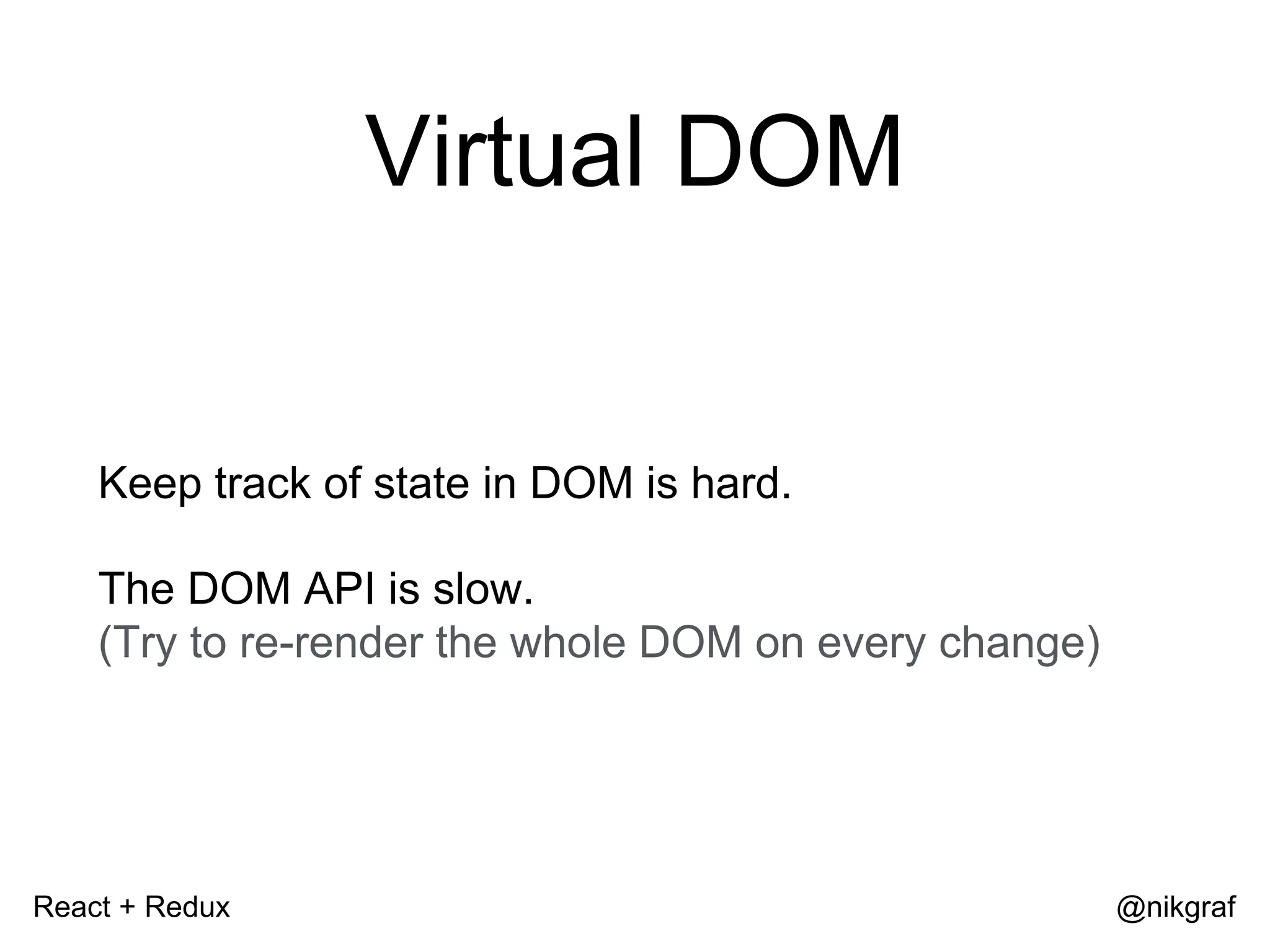 React + Redux @nikgraf Virtual DOM Keep track of state in DOM is hard. The DOM API is slow. (Try to re-render the whole DOM on every change) 