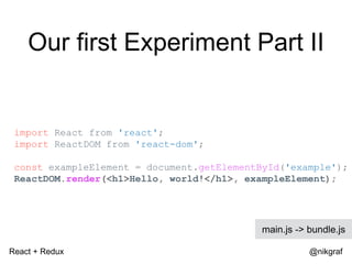 React + Redux @nikgraf
Our first Experiment Part II
import React from 'react';
import ReactDOM from 'react-dom';
const exampleElement = document.getElementById('example');
ReactDOM.render(<h1>Hello, world!</h1>, exampleElement);
main.js -> bundle.js
 