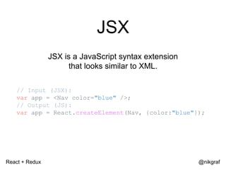 React + Redux @nikgraf
JSX
JSX is a JavaScript syntax extension
that looks similar to XML.
// Input (JSX):
var app = <Nav color="blue" />;
// Output (JS):
var app = React.createElement(Nav, {color:"blue"});
 