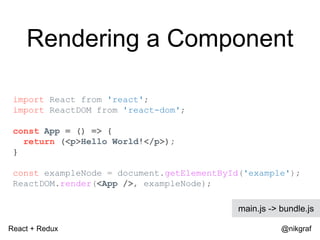 React + Redux @nikgraf
Rendering a Component
import React from 'react';
import ReactDOM from 'react-dom';
const App = () => {
return (<p>Hello World!</p>);
}
const exampleNode = document.getElementById('example');
ReactDOM.render(<App />, exampleNode);
main.js -> bundle.js
 