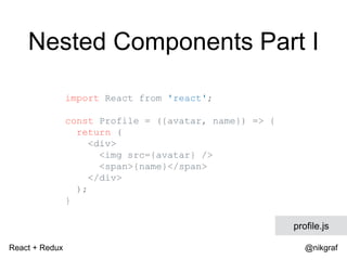 React + Redux @nikgraf
Nested Components Part I
import React from 'react';
const Profile = ({avatar, name}) => {
return (
<div>
<img src={avatar} />
<span>{name}</span>
</div>
);
}
profile.js
 