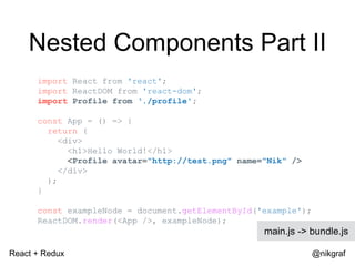 React + Redux @nikgraf
import React from 'react';
import ReactDOM from 'react-dom';
import Profile from ‘./profile';
const App = () => {
return (
<div>
<h1>Hello World!</h1>
<Profile avatar="http://test.png" name="Nik" />
</div>
);
}
const exampleNode = document.getElementById('example');
ReactDOM.render(<App />, exampleNode);
main.js -> bundle.js
Nested Components Part II
 