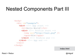 React + Redux @nikgraf
<body>
<div id="example">
<div> <!-- App start -->
<h1>Hello World!</h1>
<div> <!-- Profile start -->
<img src="http://test.png" />
<span>Nik</span>
</div> <!-- Profile end -->
</div> <!-- App end -->
</div>
</body>
index.html
Nested Components Part III
 