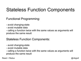 React + Redux @nikgraf
Stateless Function Components
Functional Programming:
- avoid changing-state
- avoid mutable data
- calling a function twice with the same values as arguments will
produce the same result
Stateless Function Components:
- avoid changing-state
- avoid mutable data
- calling a function twice with the same values as arguments will
produce the same result
 