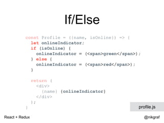 React + Redux @nikgraf
If/Else
const Profile = ({name, isOnline}) => {
let onlineIndicator;
if (isOnline) {
onlineIndicator = (<span>green</span>);
} else {
onlineIndicator = (<span>red</span>);
}
return (
<div>
{name} {onlineIndicator}
</div>
);
} profile.js
 