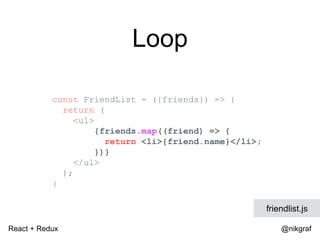 React + Redux @nikgraf
Loop
const FriendList = ({friends}) => {
return (
<ul>
{friends.map((friend) => {
return <li>{friend.name}</li>;
})}
</ul>
);
}
friendlist.js
 