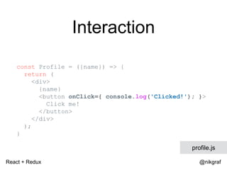 React + Redux @nikgraf
Interaction
const Profile = ({name}) => {
return (
<div>
{name}
<button onClick={ console.log('Clicked!'); }>
Click me!
</button>
</div>
);
}
profile.js
 