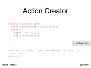 React + Redux @nikgraf
Action Creator
function addTodo(text) {
const trimmedText = text.trim();
return {
type: 'ADD_TODO',
text: trimmedText,
}
}
<button onClick={ dispatch(addTodo('Call Mom ') }>
Add Todo
</button>
actions.js
 