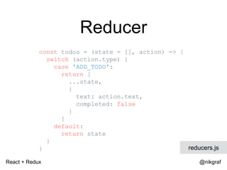 React + Redux @nikgraf
Reducer
const todos = (state = [], action) => {
switch (action.type) {
case 'ADD_TODO':
return [
...state,
{
text: action.text,
completed: false
}
]
default:
return state
}
} reducers.js
 