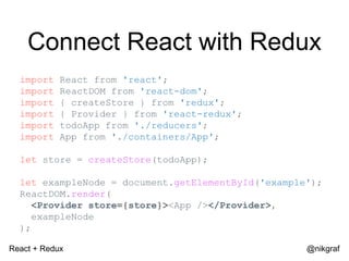 React + Redux @nikgraf
Connect React with Redux
import React from 'react';
import ReactDOM from 'react-dom';
import { createStore } from 'redux';
import { Provider } from 'react-redux';
import todoApp from './reducers';
import App from './containers/App';
let store = createStore(todoApp);
let exampleNode = document.getElementById('example');
ReactDOM.render(
<Provider store={store}><App /></Provider>,
exampleNode
);
 