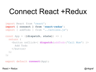 React + Redux @nikgraf
Connect React +Redux
import React from 'react';
import { connect } from 'react-redux';
import { addTodo } from '../actions.js';
const App = ({dispatch, state}) => {
return (
<button onClick={ dispatch(addTodo('Call Mom') }>
Add Todo
</button>
);
};
export default connect(App);
 