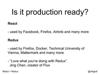 React + Redux @nikgraf
Is it production ready?
React
- used by Facebook, Firefox, Airbnb and many more
Redux
- used by Firefox, Docker, Technical University of
Vienna, Mattermark and many more
- “Love what you’re doing with Redux”
Jing Chen, creator of Flux
 