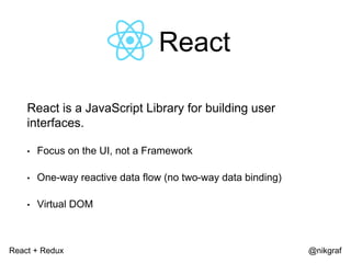 React + Redux @nikgraf
React
React is a JavaScript Library for building user
interfaces.
• Focus on the UI, not a Framework
• One-way reactive data flow (no two-way data binding)
• Virtual DOM
 