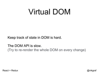 React + Redux @nikgraf
Virtual DOM
Keep track of state in DOM is hard.
The DOM API is slow.
(Try to re-render the whole DOM on every change)
 