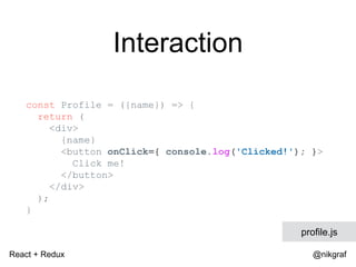 React + Redux @nikgraf
Interaction
const Profile = ({name}) => {
return (
<div>
{name}
<button onClick={ console.log('Clic...