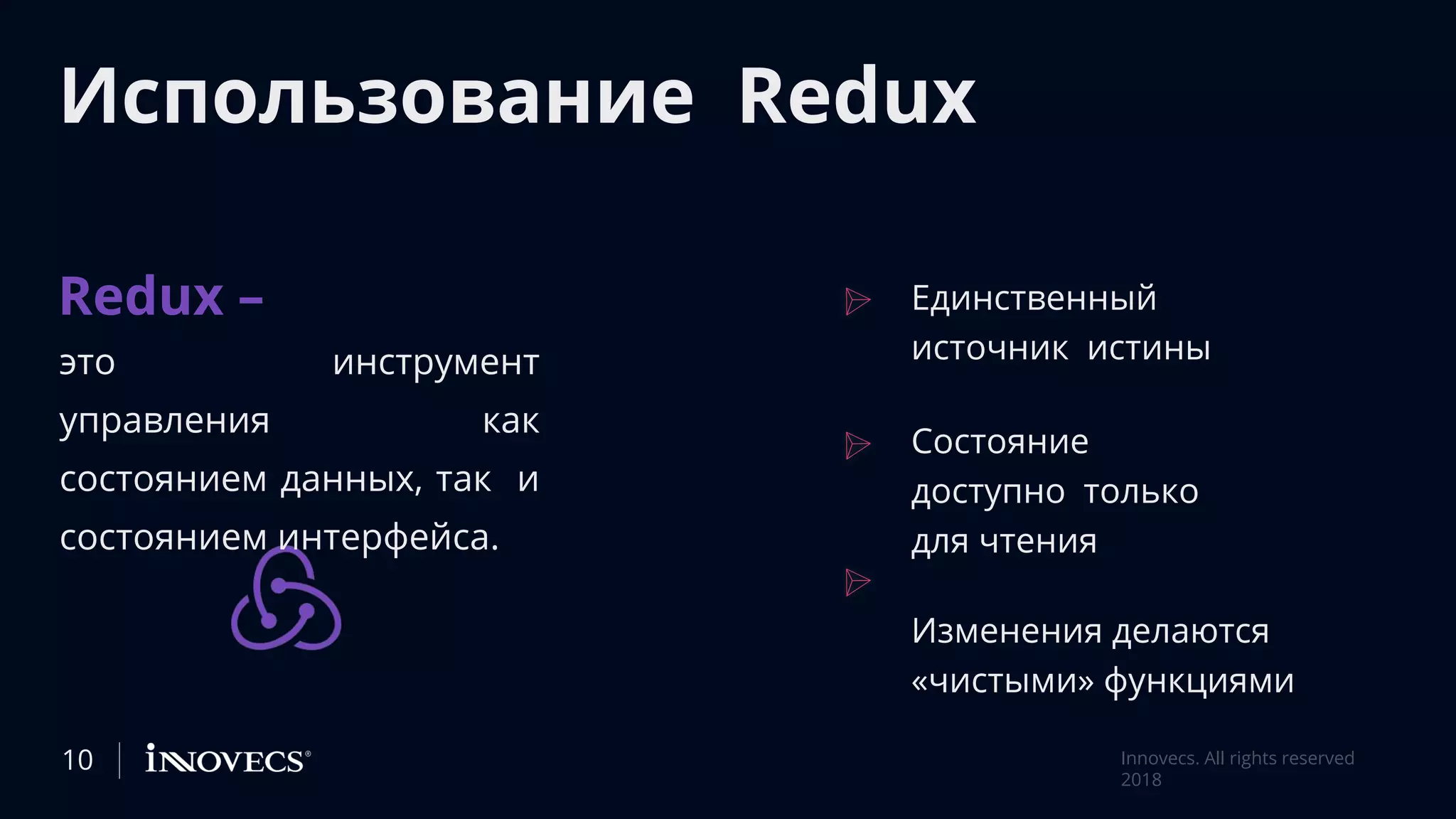 Использование Redux
Redux –
это инструмент
управления как
состоянием данных, так и
состоянием интерфейса.
Единственный
источник истины
Состояние
доступно только
для чтения
Изменения делаются
«чистыми» функциями
Innovecs. All rights reserved
2018
10
 