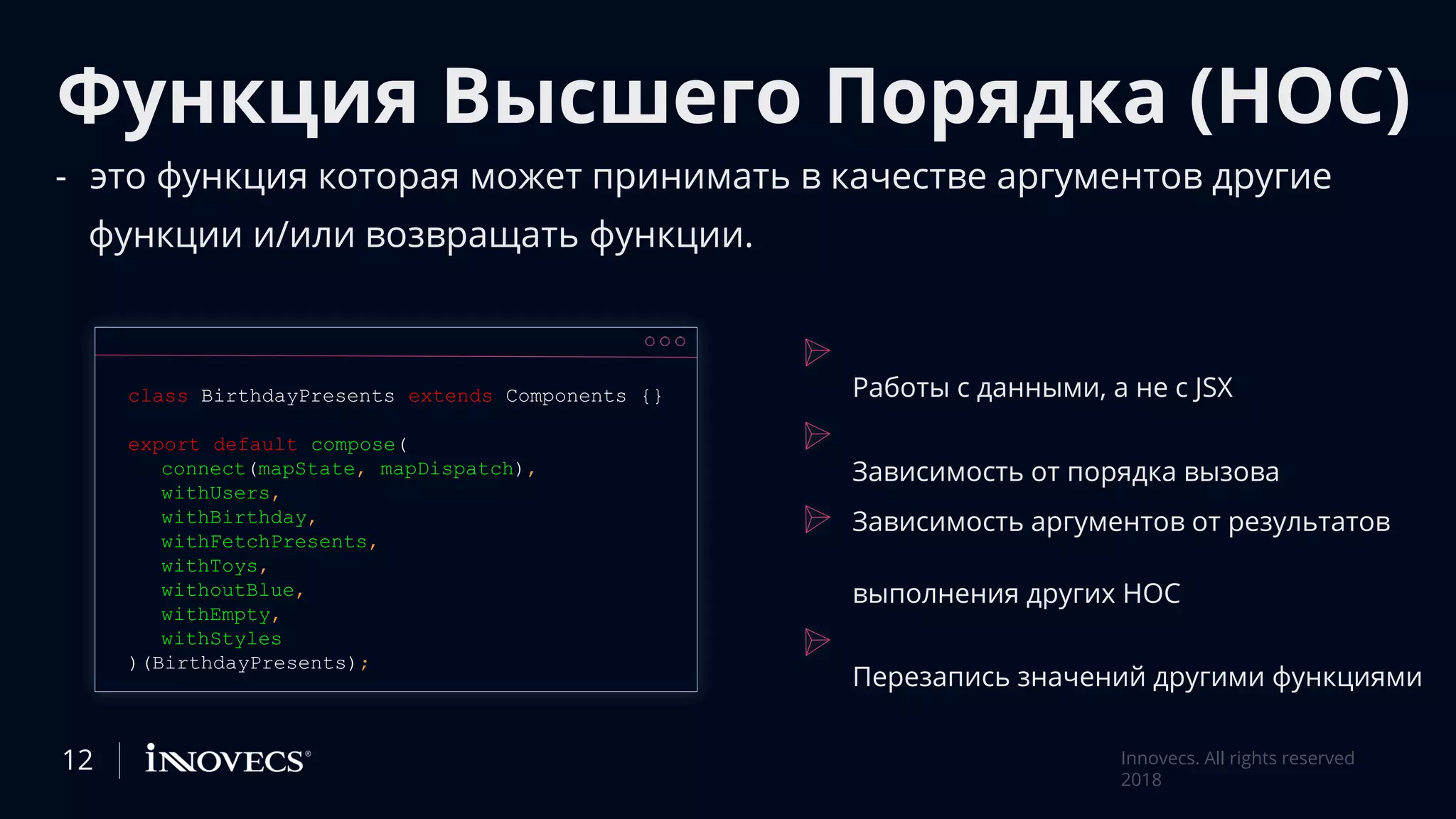 Функция Высшего Порядка (HOC)
- это функция которая может принимать в качестве аргументов другие
функции и/или возвращать функции.
class BirthdayPresents extends Components {}
export default compose(
connect(mapState, mapDispatch),
withUsers,
withBirthday,
withFetchPresents,
withToys,
withoutBlue,
withEmpty,
withStyles
)(BirthdayPresents);
12 Innovecs. All rights reserved
2018
Работы с данными, а не с JSX
Зависимость от порядка вызова
Зависимость аргументов от результатов
выполнения других HOC
Перезапись значений другими функциями
 