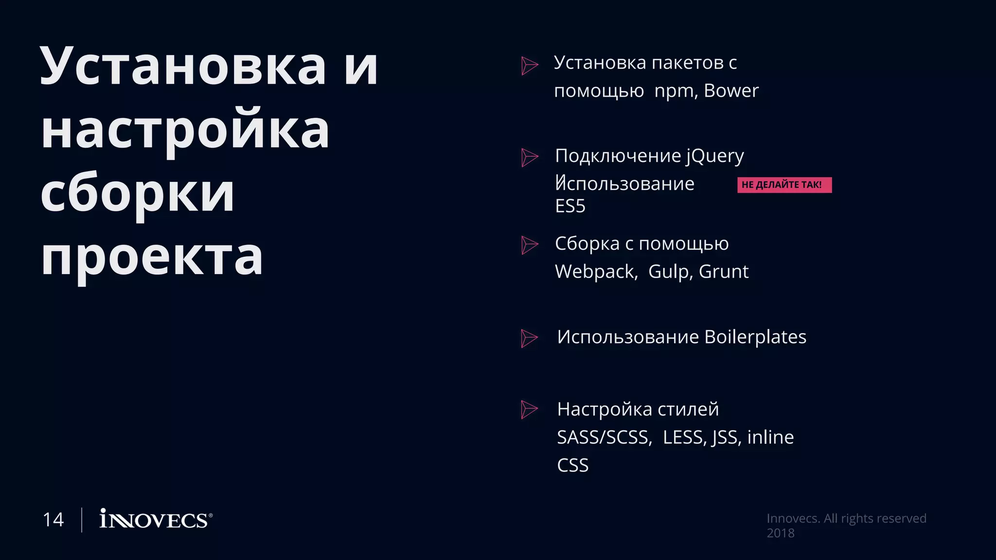 Установка и
настройка
сборки
проекта
Установка пакетов с
помощью npm, Bower
Подключение jQuery
ииспользование
ES5
Сборка с помощью
Webpack, Gulp, Grunt
Использование Boilerplates
Настройка стилей
SASS/SCSS, LESS, JSS, inline
CSS
НЕ ДЕЛАЙТЕ ТАК!
14 Innovecs. All rights reserved
2018
 