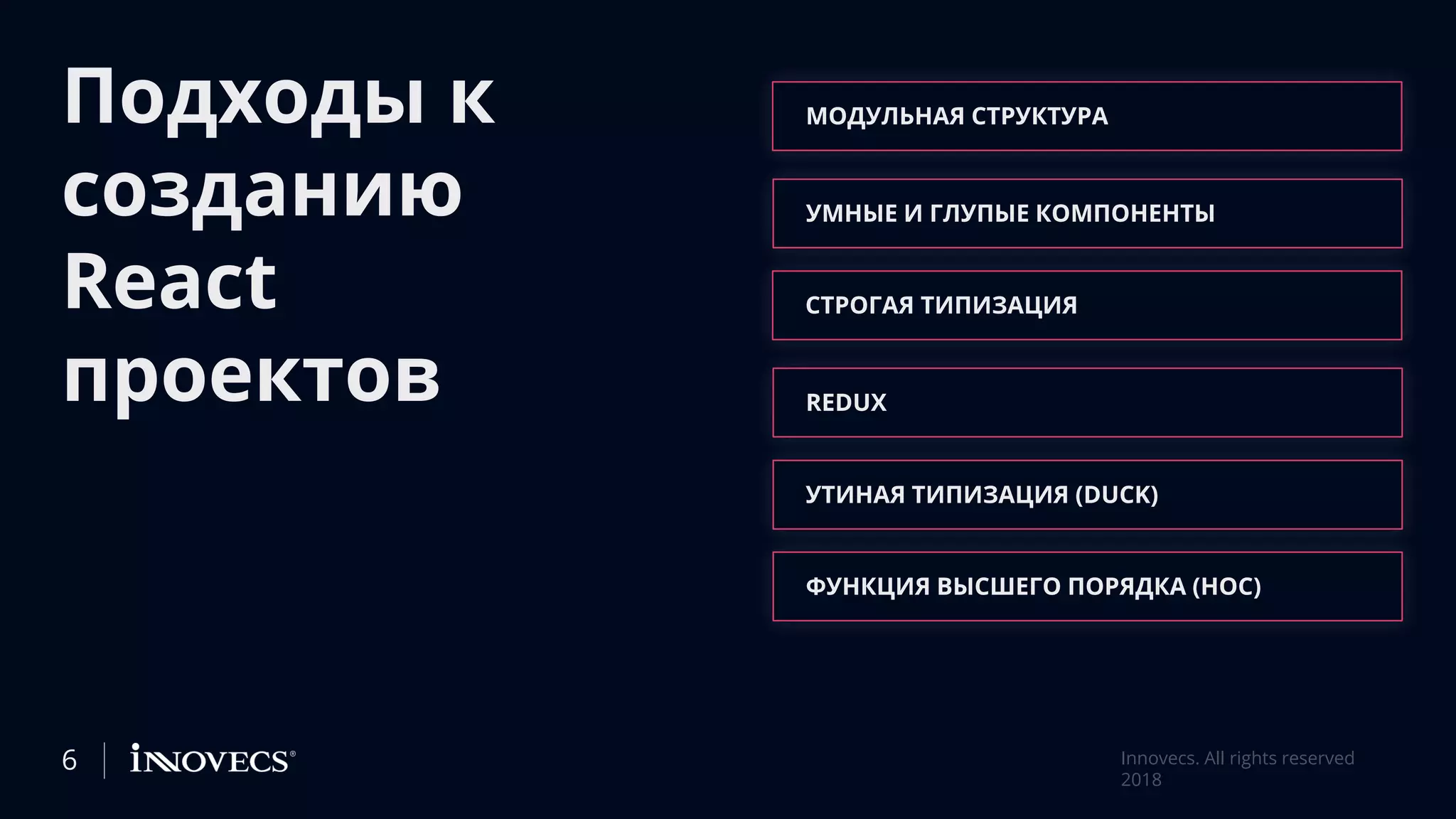 Подходы к
созданию
React
проектов
МОДУЛЬНАЯ СТРУКТУРА
УМНЫЕ И ГЛУПЫЕ КОМПОНЕНТЫ
СТРОГАЯ ТИПИЗАЦИЯ
REDUX
УТИНАЯ ТИПИЗАЦИЯ (DUCK)
ФУНКЦИЯ ВЫСШЕГО ПОРЯДКА (HOC)
6 Innovecs. All rights reserved
2018
 