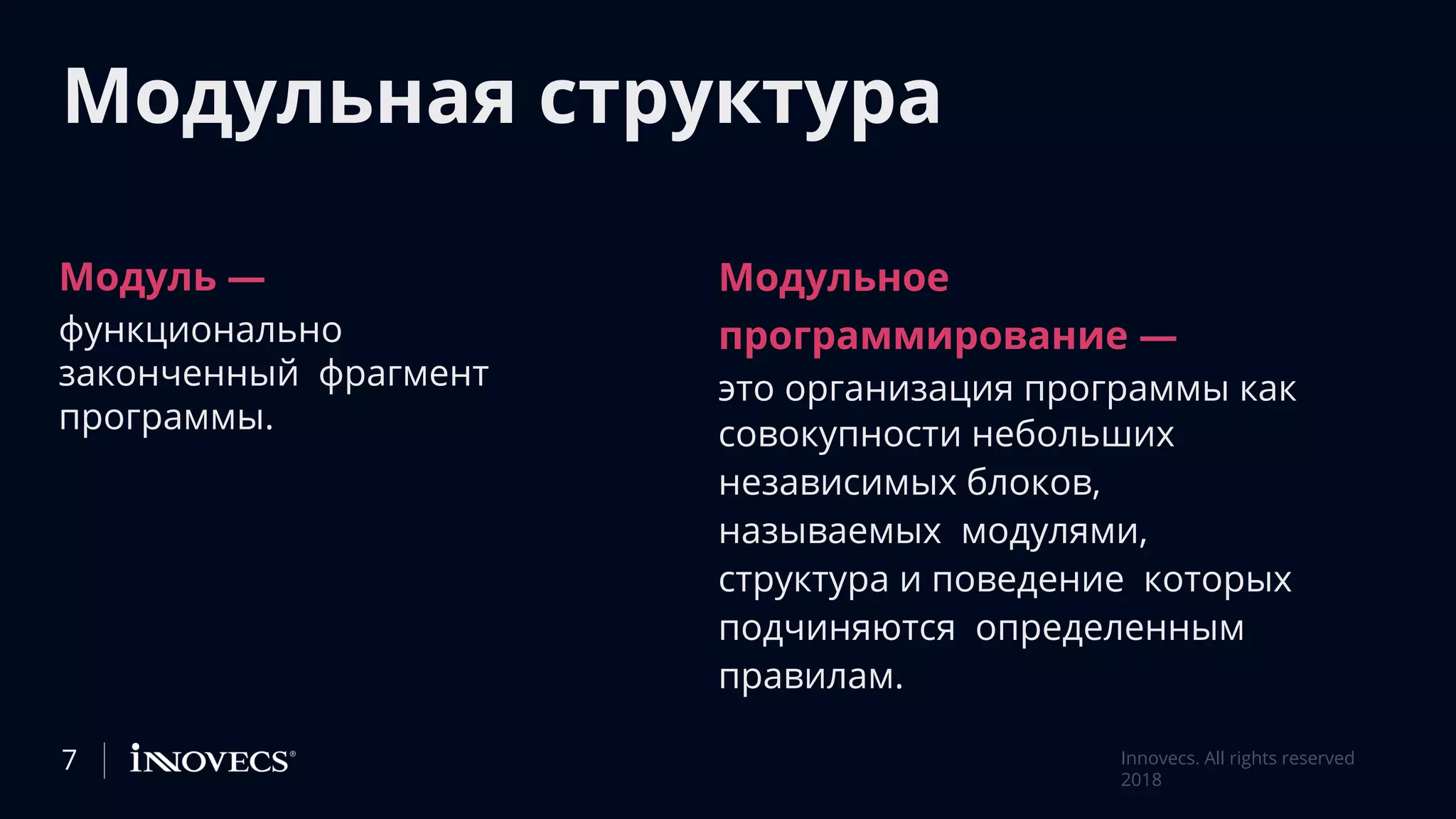 Модульная структура
Модуль —
функционально
законченный фрагмент
программы.
Модульное
программирование —
это организация программы как
совокупности небольших
независимых блоков,
называемых модулями,
структура и поведение которых
подчиняются определенным
правилам.
7 Innovecs. All rights reserved
2018
 