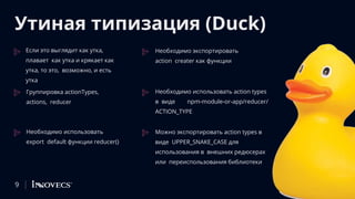 Утиная типизация (Duck)
Если это выглядит как утка,
плавает как утка и крякает как
утка, то это, возможно, и есть
утка
Группировка actionTypes,
actions, reducer
Необходимо использовать
export default функции reducer()
Необходимо экспортировать
action creater как функции
Необходимо использовать action types
в виде npm-module-or-app/reducer/
ACTION_TYPE
Можно экспортировать action types в
виде UPPER_SNAKE_CASE для
использования в внешних редюсерах
или переиспользования библиотеки
9
 