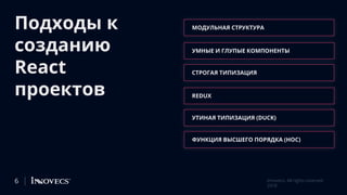 Подходы к
созданию
React
проектов
МОДУЛЬНАЯ СТРУКТУРА
УМНЫЕ И ГЛУПЫЕ КОМПОНЕНТЫ
СТРОГАЯ ТИПИЗАЦИЯ
REDUX
УТИНАЯ ТИПИЗАЦИЯ (DUCK)
ФУНКЦИЯ ВЫСШЕГО ПОРЯДКА (HOC)
6 Innovecs. All rights reserved
2018
 