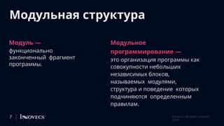Модульная структура
Модуль —
функционально
законченный фрагмент
программы.
Модульное
программирование —
это организация программы как
совокупности небольших
независимых блоков,
называемых модулями,
структура и поведение которых
подчиняются определенным
правилам.
7 Innovecs. All rights reserved
2018
 