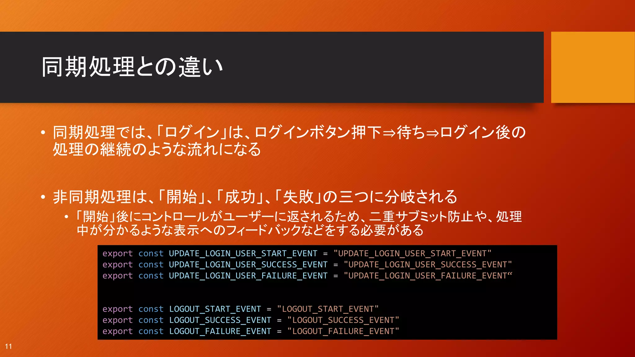同期処理との違い
• 同期処理では、「ログイン」は、ログインボタン押下⇒待ち⇒ログイン後の
処理の継続のような流れになる
• 非同期処理は、「開始」、「成功」、「失敗」の三つに分岐される
• 「開始」後にコントロールがユーザーに返されるため、二重サブミット防止や、処理
中が分かるような表示へのフィードバックなどをする必要がある
11
export const UPDATE_LOGIN_USER_START_EVENT = "UPDATE_LOGIN_USER_START_EVENT"
export const UPDATE_LOGIN_USER_SUCCESS_EVENT = "UPDATE_LOGIN_USER_SUCCESS_EVENT"
export const UPDATE_LOGIN_USER_FAILURE_EVENT = "UPDATE_LOGIN_USER_FAILURE_EVENT“
export const LOGOUT_START_EVENT = "LOGOUT_START_EVENT"
export const LOGOUT_SUCCESS_EVENT = "LOGOUT_SUCCESS_EVENT"
export const LOGOUT_FAILURE_EVENT = "LOGOUT_FAILURE_EVENT"
 