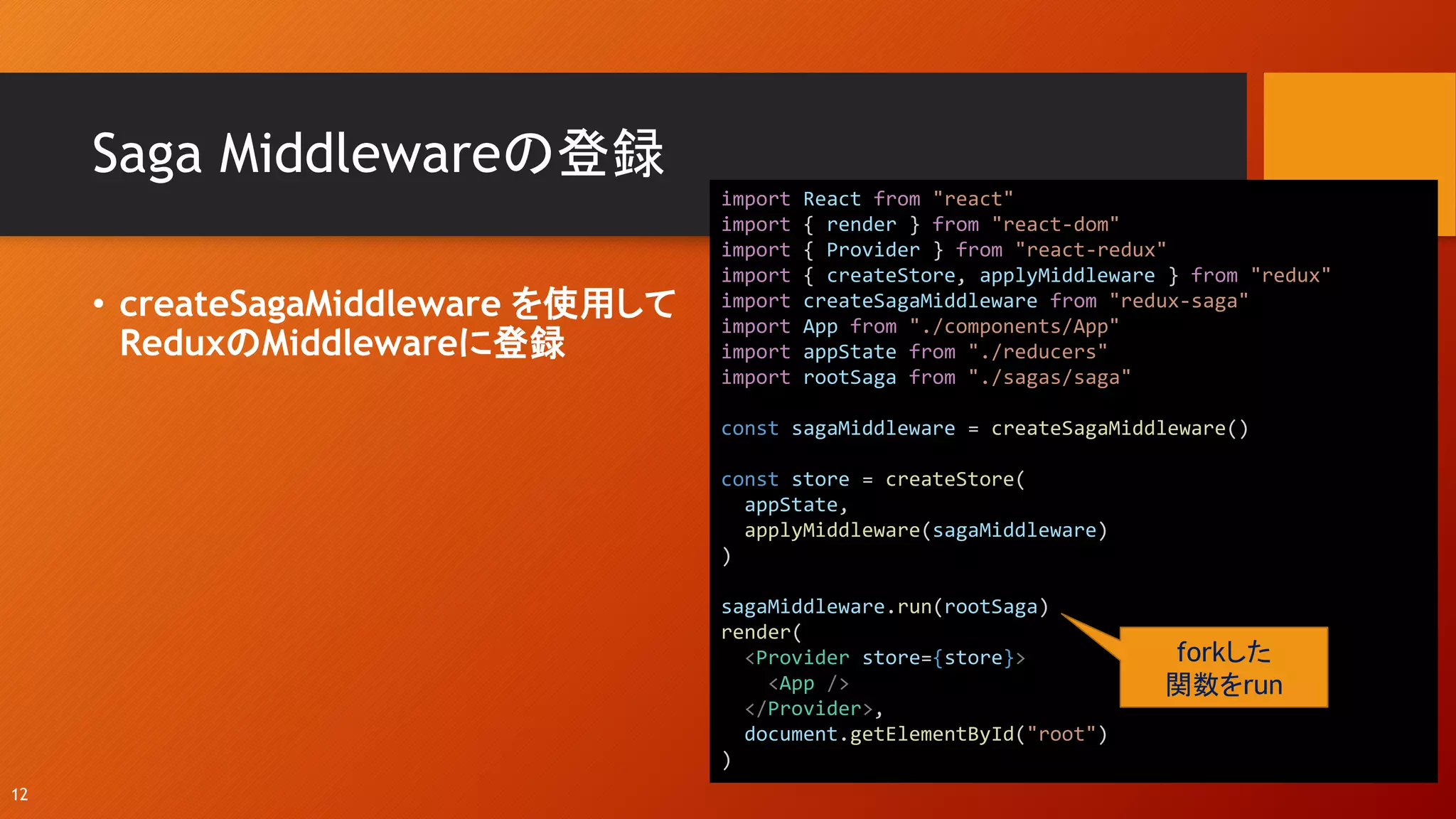 Saga Middlewareの登録
• createSagaMiddleware を使用して
ReduxのMiddlewareに登録
12
import React from "react"
import { render } from "react-dom"
import { Provider } from "react-redux"
import { createStore, applyMiddleware } from "redux"
import createSagaMiddleware from "redux-saga"
import App from "./components/App"
import appState from "./reducers"
import rootSaga from "./sagas/saga"
const sagaMiddleware = createSagaMiddleware()
const store = createStore(
appState,
applyMiddleware(sagaMiddleware)
)
sagaMiddleware.run(rootSaga)
render(
<Provider store={store}>
<App />
</Provider>,
document.getElementById("root")
)
forkした
関数をrun
 
