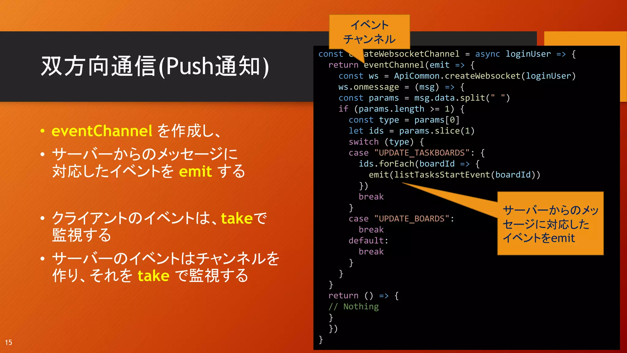 双方向通信(Push通知)
• eventChannel を作成し、
• サーバーからのメッセージに
対応したイベントを emit する
• クライアントのイベントは、takeで
監視する
• サーバーのイベントはチャンネルを
作り、それを take で監視する
15
const createWebsocketChannel = async loginUser => {
return eventChannel(emit => {
const ws = ApiCommon.createWebsocket(loginUser)
ws.onmessage = (msg) => {
const params = msg.data.split(" ")
if (params.length >= 1) {
const type = params[0]
let ids = params.slice(1)
switch (type) {
case "UPDATE_TASKBOARDS": {
ids.forEach(boardId => {
emit(listTasksStartEvent(boardId))
})
break
}
case "UPDATE_BOARDS":
break
default:
break
}
}
}
return () => {
// Nothing
}
})
}
イベント
チャンネル
サーバーからのメッ
セージに対応した
イベントをemit
 