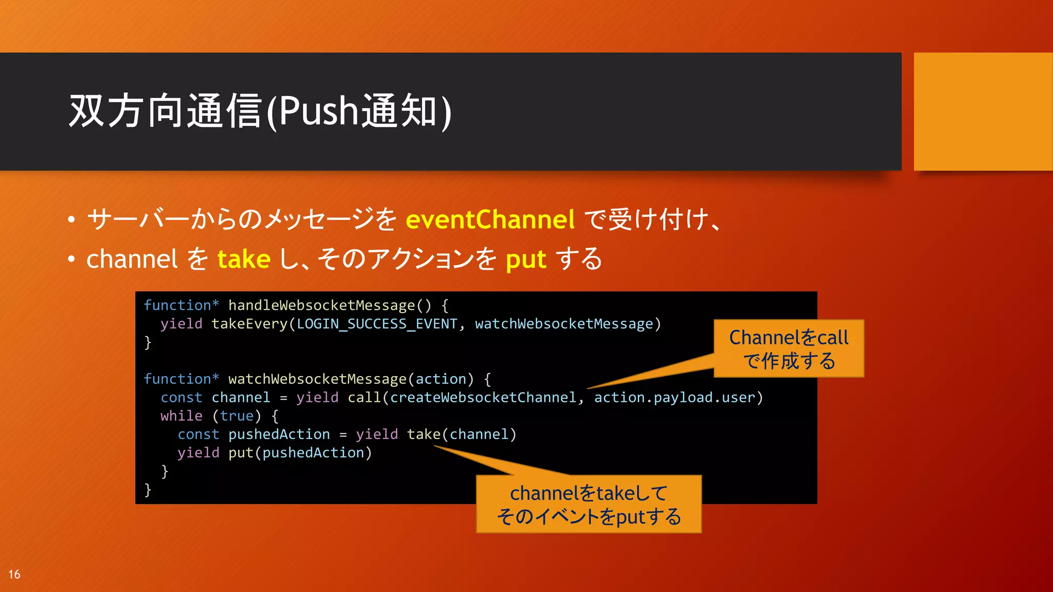 双方向通信(Push通知)
• サーバーからのメッセージを eventChannel で受け付け、
• channel を take し、そのアクションを put する
16
function* handleWebsocketMessage() {
yield takeEvery(LOGIN_SUCCESS_EVENT, watchWebsocketMessage)
}
function* watchWebsocketMessage(action) {
const channel = yield call(createWebsocketChannel, action.payload.user)
while (true) {
const pushedAction = yield take(channel)
yield put(pushedAction)
}
}
Channelをcall
で作成する
channelをtakeして
そのイベントをputする
 