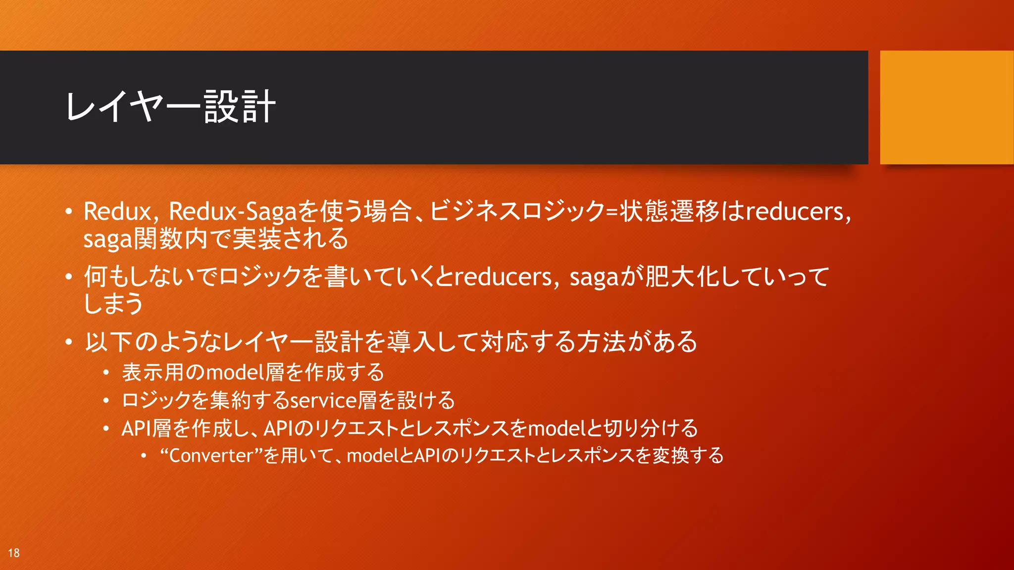 レイヤー設計
• Redux, Redux-Sagaを使う場合、ビジネスロジック=状態遷移はreducers,
saga関数内で実装される
• 何もしないでロジックを書いていくとreducers, sagaが肥大化していって
しまう
• 以下のようなレイヤー設計を導入して対応する方法がある
• 表示用のmodel層を作成する
• ロジックを集約するservice層を設ける
• API層を作成し、APIのリクエストとレスポンスをmodelと切り分ける
• “Converter”を用いて、modelとAPIのリクエストとレスポンスを変換する
18
 