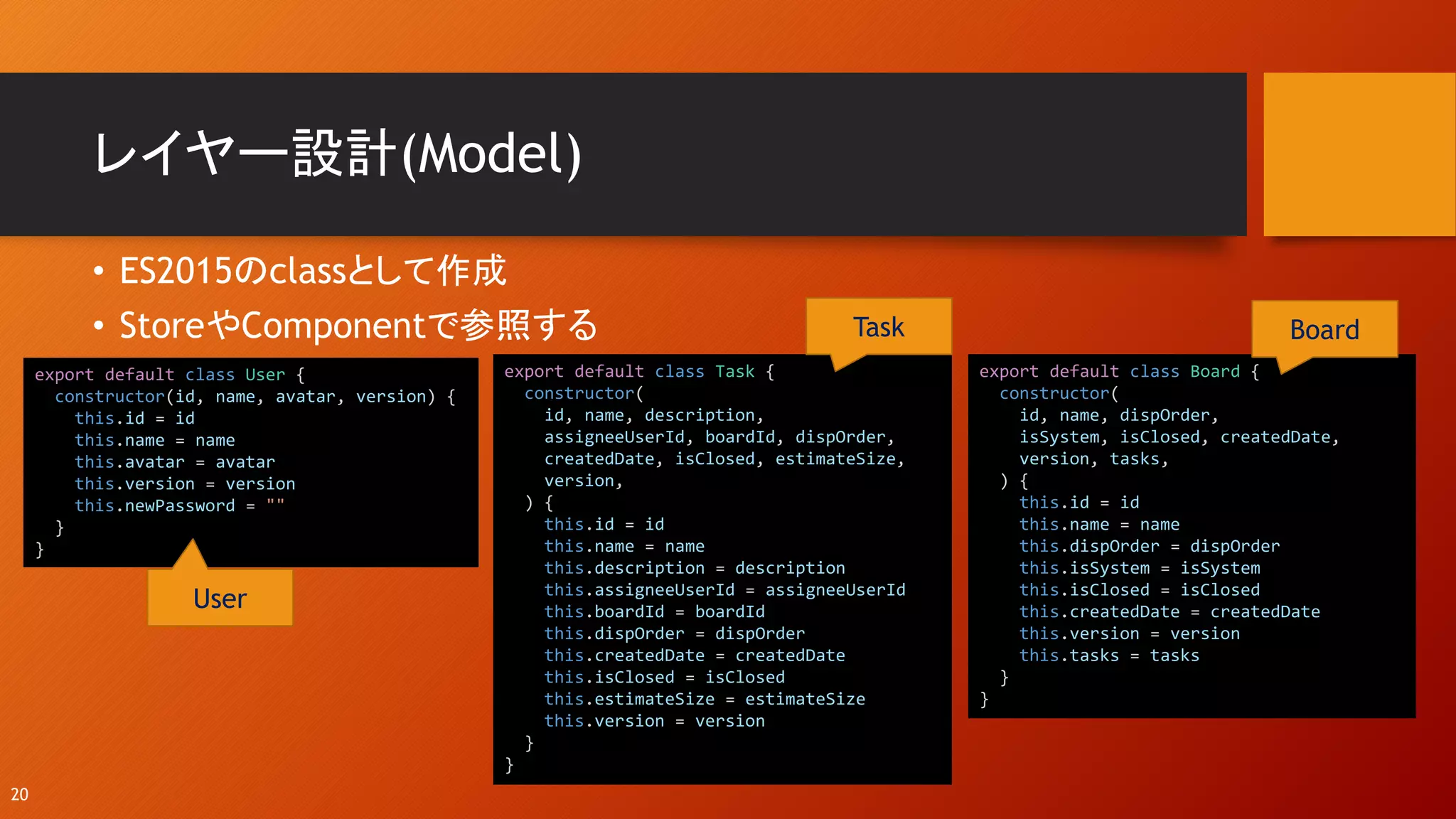 レイヤー設計(Model)
• ES2015のclassとして作成
• StoreやComponentで参照する
20
export default class Board {
constructor(
id, name, dispOrder,
isSystem, isClosed, createdDate,
version, tasks,
) {
this.id = id
this.name = name
this.dispOrder = dispOrder
this.isSystem = isSystem
this.isClosed = isClosed
this.createdDate = createdDate
this.version = version
this.tasks = tasks
}
}
export default class Task {
constructor(
id, name, description,
assigneeUserId, boardId, dispOrder,
createdDate, isClosed, estimateSize,
version,
) {
this.id = id
this.name = name
this.description = description
this.assigneeUserId = assigneeUserId
this.boardId = boardId
this.dispOrder = dispOrder
this.createdDate = createdDate
this.isClosed = isClosed
this.estimateSize = estimateSize
this.version = version
}
}
export default class User {
constructor(id, name, avatar, version) {
this.id = id
this.name = name
this.avatar = avatar
this.version = version
this.newPassword = ""
}
}
User
Task Board
 