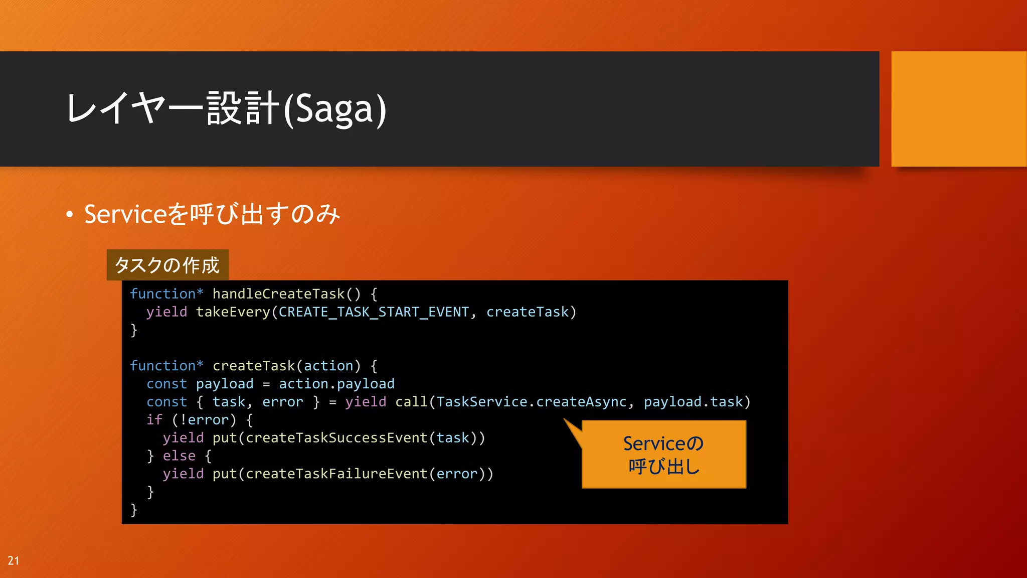 レイヤー設計(Saga)
• Serviceを呼び出すのみ
21
function* handleCreateTask() {
yield takeEvery(CREATE_TASK_START_EVENT, createTask)
}
function* createTask(action) {
const payload = action.payload
const { task, error } = yield call(TaskService.createAsync, payload.task)
if (!error) {
yield put(createTaskSuccessEvent(task))
} else {
yield put(createTaskFailureEvent(error))
}
}
Serviceの
呼び出し
タスクの作成
 