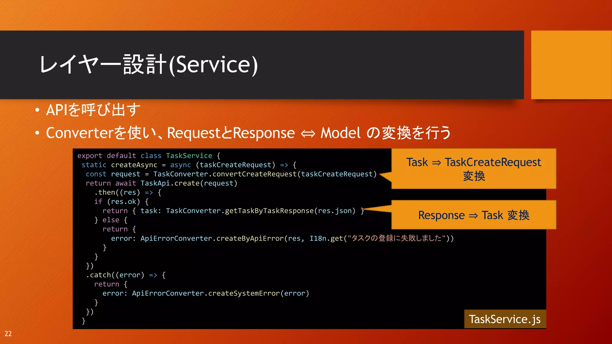 レイヤー設計(Service)
• APIを呼び出す
• Converterを使い、RequestとResponse ⇔ Model の変換を行う
22
export default class TaskService {
static createAsync = async (taskCreateRequest) => {
const request = TaskConverter.convertCreateRequest(taskCreateRequest)
return await TaskApi.create(request)
.then((res) => {
if (res.ok) {
return { task: TaskConverter.getTaskByTaskResponse(res.json) }
} else {
return {
error: ApiErrorConverter.createByApiError(res, I18n.get("タスクの登録に失敗しました"))
}
}
})
.catch((error) => {
return {
error: ApiErrorConverter.createSystemError(error)
}
})
}
Task ⇒ TaskCreateRequest
変換
TaskService.js
Response ⇒ Task 変換
 