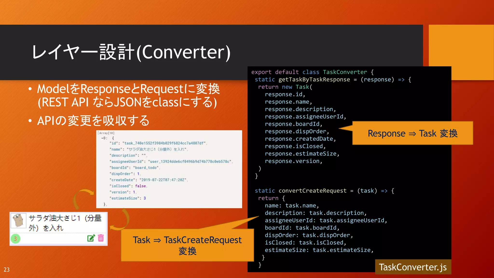 レイヤー設計(Converter)
• ModelをResponseとRequestに変換
(REST API ならJSONをclassにする)
• APIの変更を吸収する
23
export default class TaskConverter {
static getTaskByTaskResponse = (response) => {
return new Task(
response.id,
response.name,
response.description,
response.assigneeUserId,
response.boardId,
response.dispOrder,
response.createdDate,
response.isClosed,
response.estimateSize,
response.version,
)
}
static convertCreateRequest = (task) => {
return {
name: task.name,
description: task.description,
assigneeUserId: task.assigneeUserId,
boardId: task.boardId,
dispOrder: task.dispOrder,
isClosed: task.isClosed,
estimateSize: task.estimateSize,
}
}
TaskConverter.js
Response ⇒ Task 変換
Task ⇒ TaskCreateRequest
変換
 