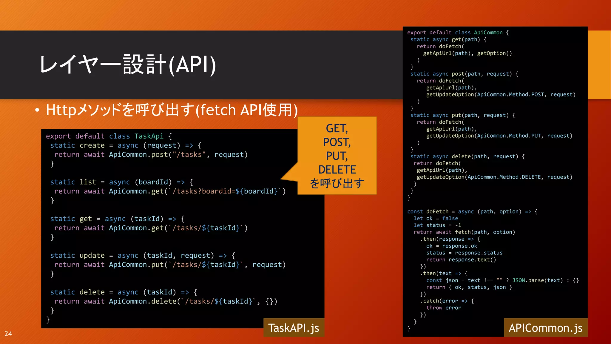 レイヤー設計(API)
• Httpメソッドを呼び出す(fetch API使用)
24
export default class TaskApi {
static create = async (request) => {
return await ApiCommon.post("/tasks", request)
}
static list = async (boardId) => {
return await ApiCommon.get(`/tasks?boardid=${boardId}`)
}
static get = async (taskId) => {
return await ApiCommon.get(`/tasks/${taskId}`)
}
static update = async (taskId, request) => {
return await ApiCommon.put(`/tasks/${taskId}`, request)
}
static delete = async (taskId) => {
return await ApiCommon.delete(`/tasks/${taskId}`, {})
}
}
TaskAPI.js
GET,
POST,
PUT,
DELETE
を呼び出す
export default class ApiCommon {
static async get(path) {
return doFetch(
getApiUrl(path), getOption()
)
}
static async post(path, request) {
return doFetch(
getApiUrl(path),
getUpdateOption(ApiCommon.Method.POST, request)
)
}
static async put(path, request) {
return doFetch(
getApiUrl(path),
getUpdateOption(ApiCommon.Method.PUT, request)
)
}
static async delete(path, request) {
return doFetch(
getApiUrl(path),
getUpdateOption(ApiCommon.Method.DELETE, request)
)
}
}
const doFetch = async (path, option) => {
let ok = false
let status = -1
return await fetch(path, option)
.then(response => {
ok = response.ok
status = response.status
return response.text()
})
.then(text => {
const json = text !== "" ? JSON.parse(text) : {}
return { ok, status, json }
})
.catch(error => {
throw error
})
}
} APICommon.js
 