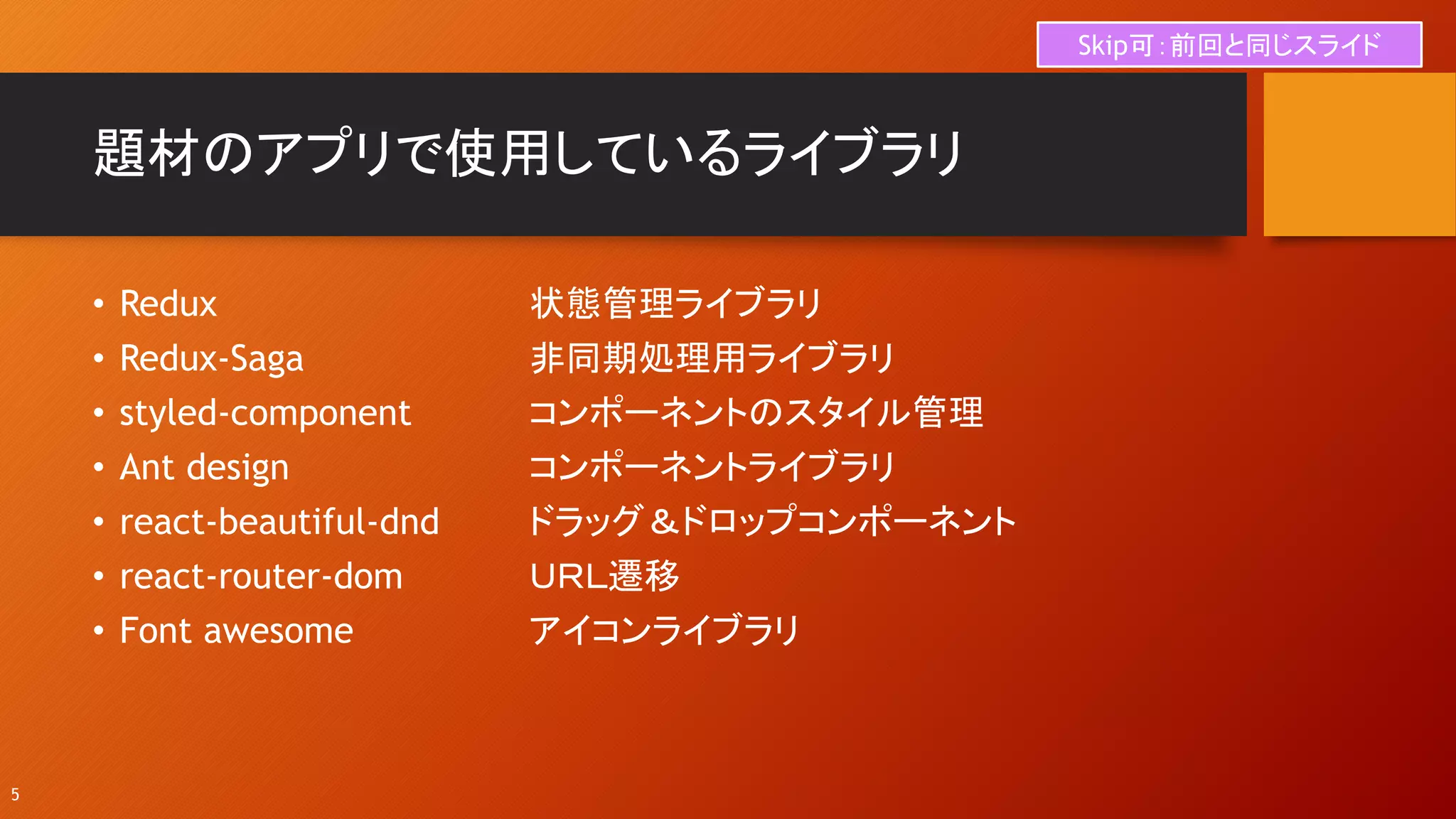 題材のアプリで使用しているライブラリ
• Redux 状態管理ライブラリ
• Redux-Saga 非同期処理用ライブラリ
• styled-component コンポーネントのスタイル管理
• Ant design コンポーネントライブラリ
• react-beautiful-dnd ドラッグ＆ドロップコンポーネント
• react-router-dom ＵＲＬ遷移
• Font awesome アイコンライブラリ
5
Skip可：前回と同じスライド
 