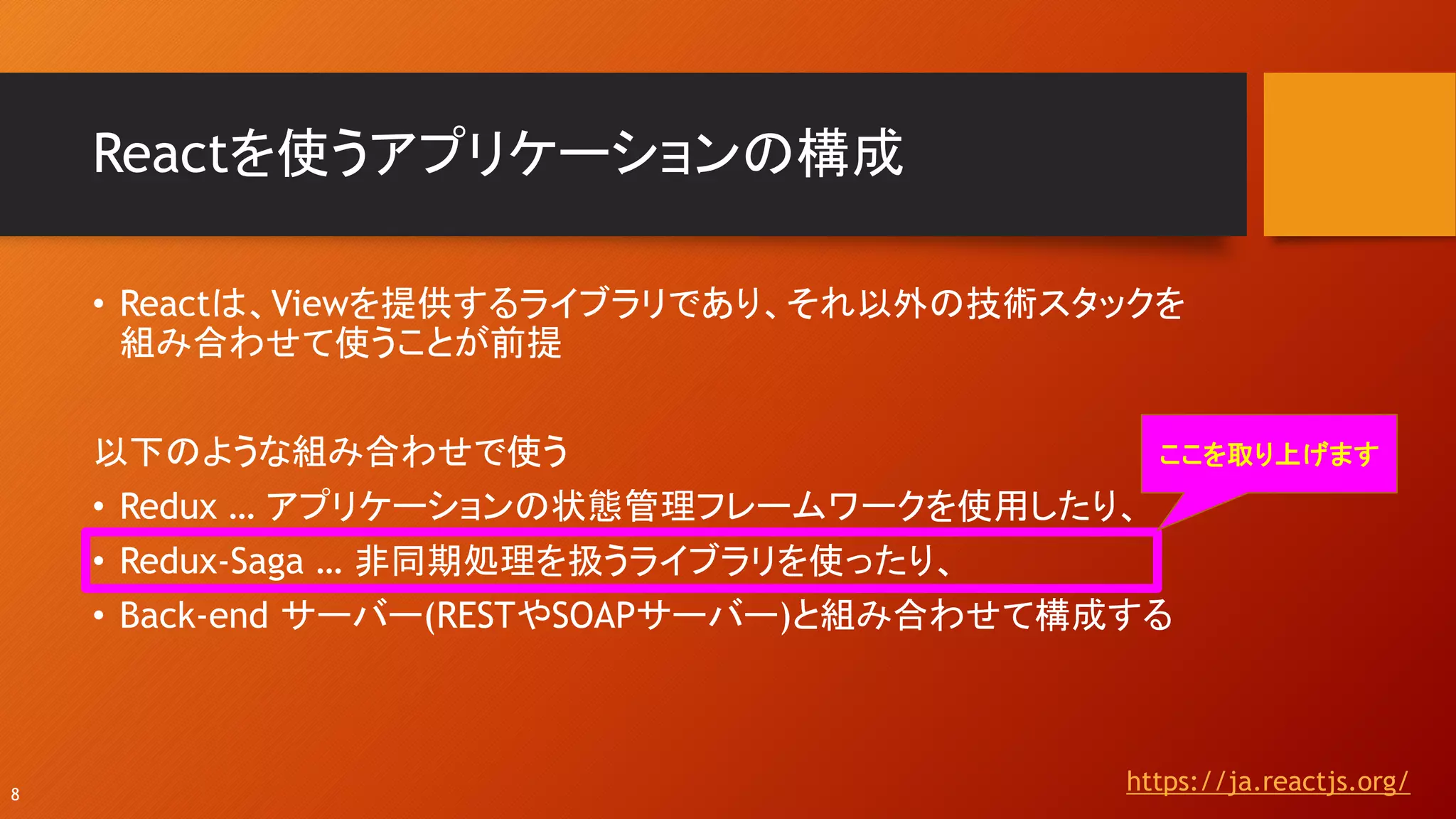 Reactを使うアプリケーションの構成
https://ja.reactjs.org/8
• Reactは、Viewを提供するライブラリであり、それ以外の技術スタックを
組み合わせて使うことが前提
以下のような組み合わせで使う
• Redux … アプリケーションの状態管理フレームワークを使用したり、
• Redux-Saga … 非同期処理を扱うライブラリを使ったり、
• Back-end サーバー(RESTやSOAPサーバー)と組み合わせて構成する
ここを取り上げます
 